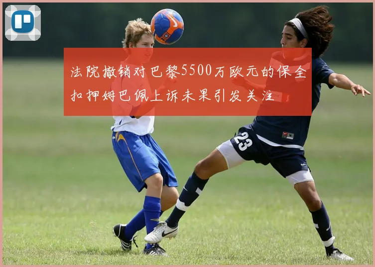 法院撤销对巴黎5500万欧元的保全扣押姆巴佩上诉未果引发关注