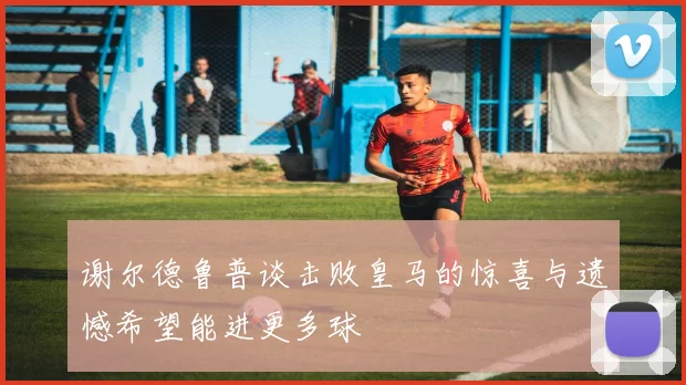 谢尔德鲁普谈击败皇马的惊喜与遗憾希望能进更多球