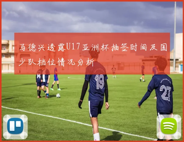 马德兴透露U17亚洲杯抽签时间及国少队档位情况分析