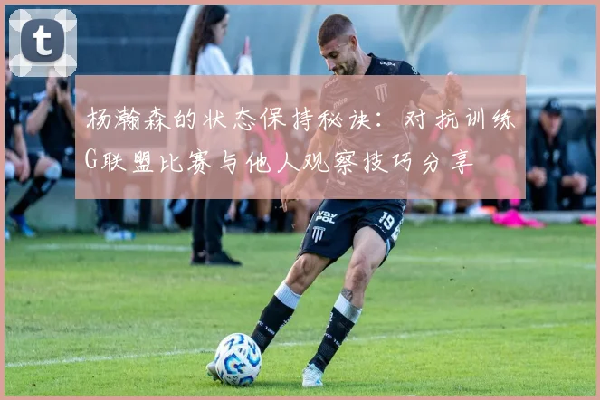 杨瀚森的状态保持秘诀：对抗训练G联盟比赛与他人观察技巧分享