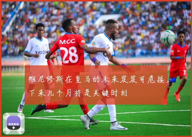 维尼修斯在皇马的未来岌岌可危接下来几个月将是关键时刻