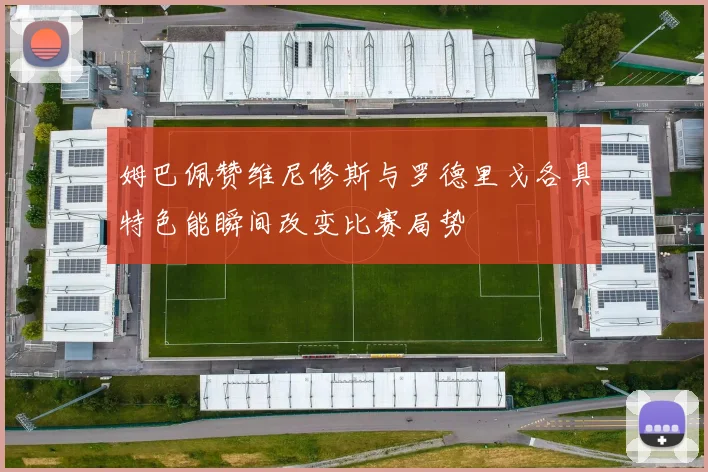 姆巴佩赞维尼修斯与罗德里戈各具特色能瞬间改变比赛局势