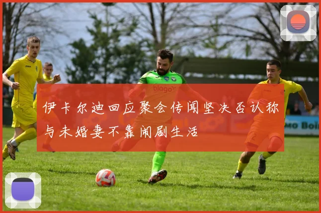 伊卡尔迪回应聚会传闻坚决否认称与未婚妻不靠闹剧生活