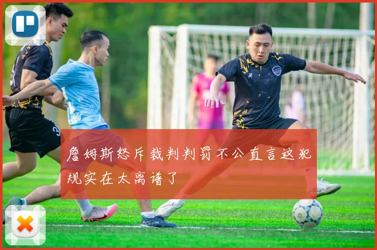 詹姆斯怒斥裁判判罚不公直言这犯规实在太离谱了