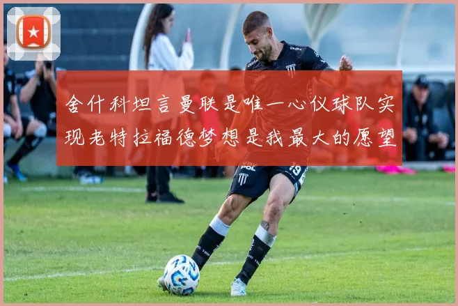 舍什科坦言曼联是唯一心仪球队实现老特拉福德梦想是我最大的愿望