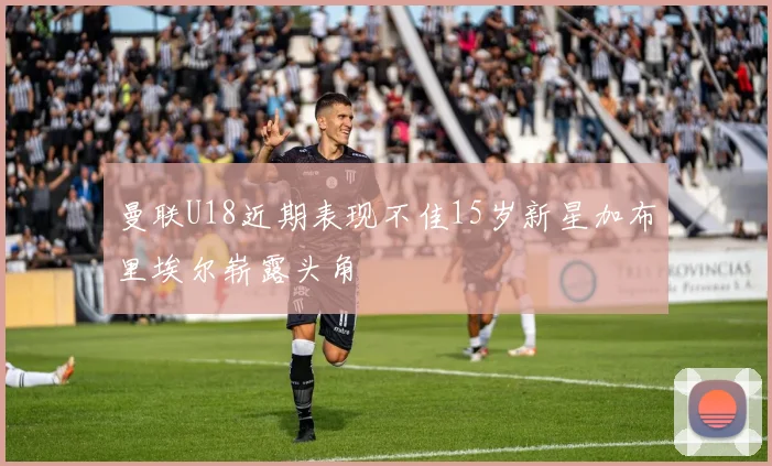 曼联U18近期表现不佳15岁新星加布里埃尔崭露头角