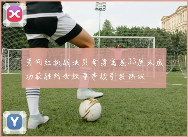 男网红挑战坎贝奇身高差33厘米成功获胜约会权争夺战引发热议