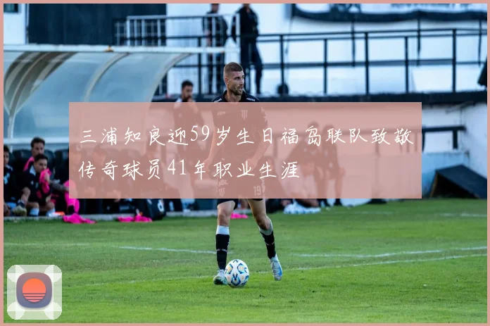 三浦知良迎59岁生日福岛联队致敬传奇球员41年职业生涯
