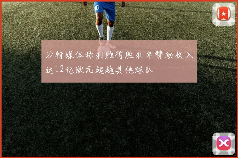 沙特媒体称利雅得胜利年赞助收入达12亿欧元超越其他球队