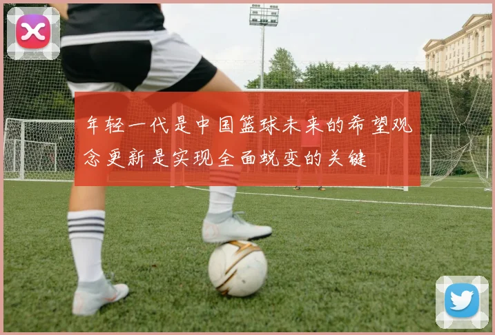 年轻一代是中国篮球未来的希望观念更新是实现全面蜕变的关键
