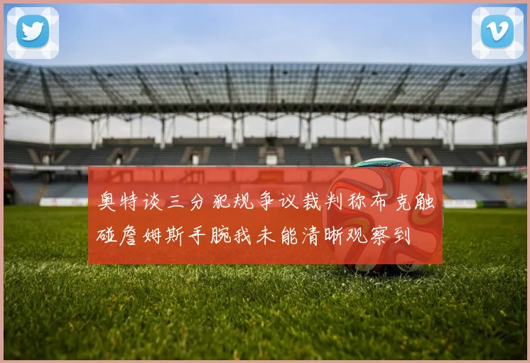 奥特谈三分犯规争议裁判称布克触碰詹姆斯手腕我未能清晰观察到
