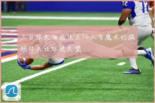 三分球失准成焦点76人与魔术的尴尬对决让球迷失望