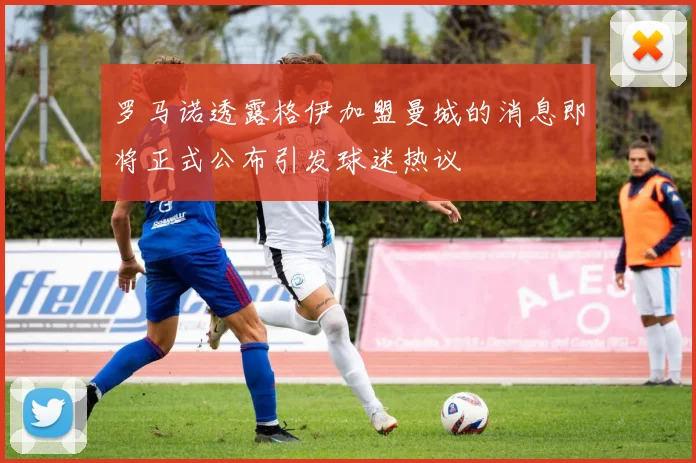 罗马诺透露格伊加盟曼城的消息即将正式公布引发球迷热议