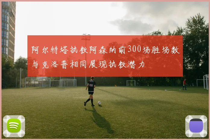 阿尔特塔执教阿森纳前300场胜场数与克洛普相同展现执教潜力