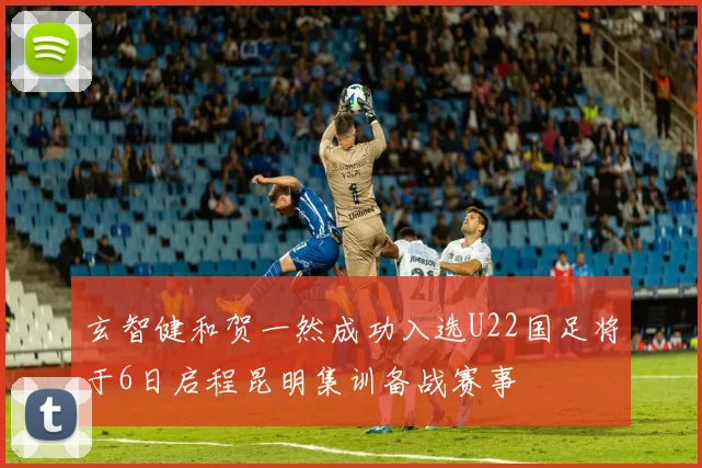 玄智健和贺一然成功入选U22国足将于6日启程昆明集训备战赛事