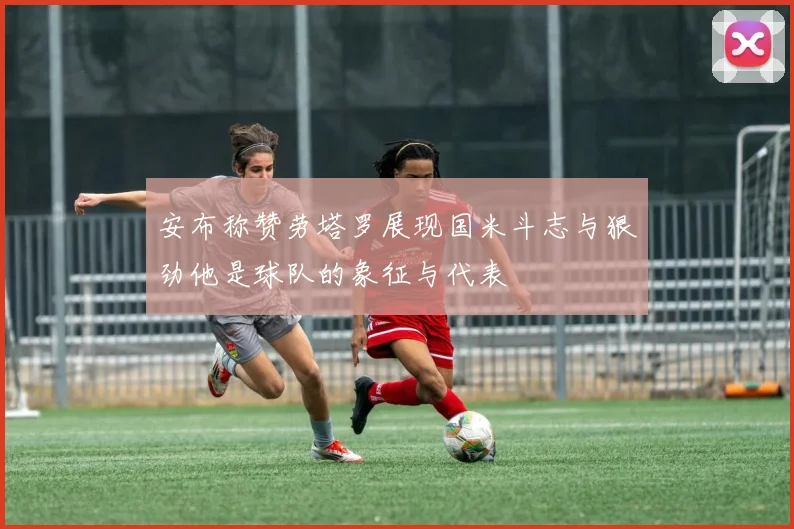 安布称赞劳塔罗展现国米斗志与狠劲他是球队的象征与代表