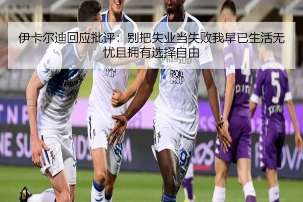 伊卡尔迪回应批评:别把失业当失败我早已生活无忧且拥有选择自由 | ZOSPORTS