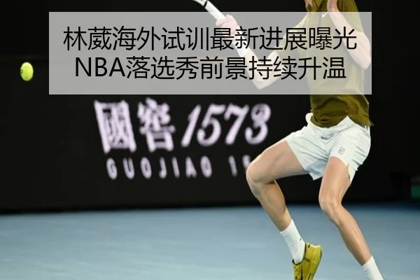 林葳海外试训最新进展曝光 NBA落选秀前景持续升温 | ZOSPORTS